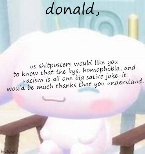 cinna | donald, us shitposters would like you to know that the kys, homophobia, and racism is all one big satire joke. it would be much thanks that you understand. | image tagged in cinna | made w/ Imgflip meme maker