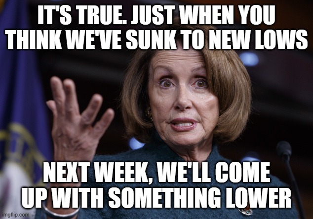 Good old Nancy Pelosi | IT'S TRUE. JUST WHEN YOU THINK WE'VE SUNK TO NEW LOWS NEXT WEEK, WE'LL COME UP WITH SOMETHING LOWER | image tagged in good old nancy pelosi | made w/ Imgflip meme maker
