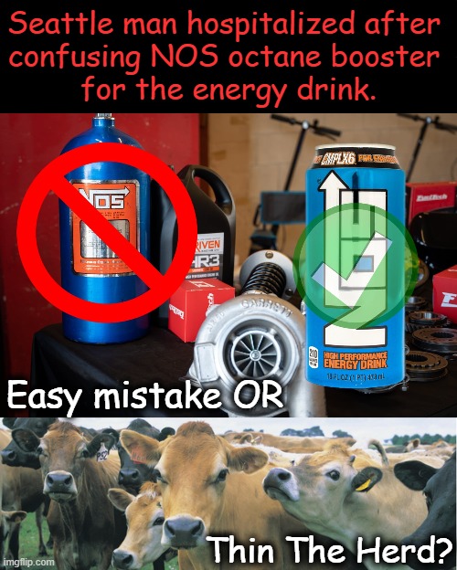 He drank entire bottle of NOS! | Seattle man hospitalized after 
confusing NOS octane booster 
for the energy drink. Easy mistake OR; Thin The Herd? | image tagged in dark humor,mistaken identity,easy to do,thin the herd,bad taste,labels are just not enough for some folks | made w/ Imgflip meme maker