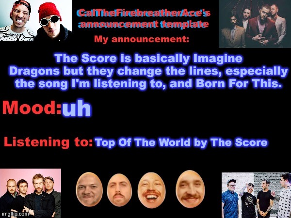 "I feel it in my bones" "We are the warriors" "I'm on top of the world" | The Score is basically Imagine Dragons but they change the lines, especially the song I'm listening to, and Born For This. uh; Top Of The World by The Score | image tagged in calthefirebreatherace's announcement template the third,the score,imagine dragons | made w/ Imgflip meme maker