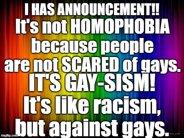END GAYSISM!! | I HAS ANNOUNCEMENT!! It's not HOMOPHOBIA because people are not SCARED of gays. IT'S GAY-SISM! It's like racism, but against gays. | image tagged in rainbow background | made w/ Imgflip meme maker