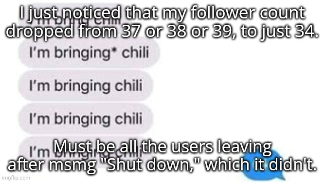 I'm bring chili | I just noticed that my follower count dropped from 37 or 38 or 39, to just 34. Must be all the users leaving after msmg "Shut down," which it didn't. | image tagged in i'm bring chili | made w/ Imgflip meme maker