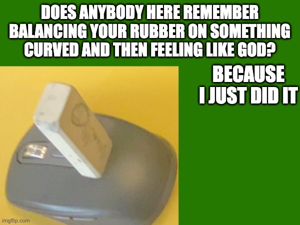 I am god | DOES ANYBODY HERE REMEMBER BALANCING YOUR RUBBER ON SOMETHING CURVED AND THEN FEELING LIKE GOD? BECAUSE I JUST DID IT | made w/ Imgflip meme maker