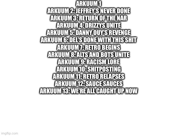 Arkuum lore (general joking purposes) | ARKUUM 1
ARKUUM 2: JEFFREY’S NEVER DONE
ARKUUM 3: RETURN OF THE NAR
ARKUUM 4: DRIZZYS UNITE
ARKUUM 5: DANNY OUY’S REVENGE
ARKUUM 6: DEL’S DONE WITH THIS SHIT
ARKUUM 7: RETRO BEGINS
ARKUUM 8: ALTS AND BOTS UNITE
ARKUUM 9: RACISM LORE
ARKUUM 10: SHITPOSTING
ARKUUM 11: RETRO RELAPSES
ARKUUM 12: SAUCE SAUCES
ARKUUM 13: WE’RE ALL CAUGHT UP NOW | made w/ Imgflip meme maker