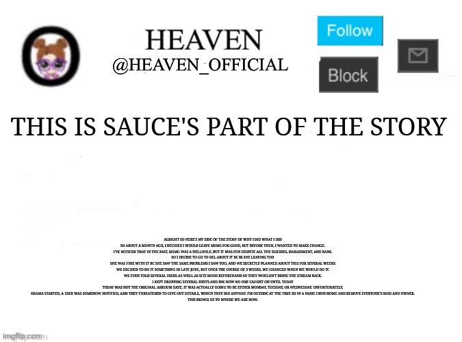 Read the description of this image | THIS IS SAUCE'S PART OF THE STORY; ALRIGHT SO HERE'S MY SIDE OF THE STORY OF WHY I DID WHAT I DID
SO ABOUT A MONTH AGO, I DECIDED I WOULD LEAVE MSMG FOR GOOD, BUT BEFORE THEN, I WANTED TO MAKE CHANGE.
I'VE NOTICED THAT IN THE PAST, MSMG WAS A HELLHOLE, BUT IT WAS FUN DESPITE ALL THE SUICIDES, HARASSMENT, AND BANS.
SO I DECIDE TO GO TO DEL ABOUT IT BC IK SHE LEAVING TOO
SHE WAS FINE WITH IT BC SHE SAW THE SAME PROBLEMS I SAW TOO, AND WE SECRETLY PLANNED ABOUT THIS FOR SEVERAL WEEKS
WE DECIDED TO DO IT SOMETHING IN LATE JUNE, BUT OVER THE COURSE OF 3 WEEKS, WE CHANGED WHEN WE WOULD DO IT.
WE EVEN TOLD SEVERAL USERS AS WELL AS SITE MODS BEFOREHAND SO THEY WOULDN'T BRING THE STREAM BACK.
I KEPT DROPPING SEVERAL HINTS AND IDK HOW NO ONE CAUGHT ON UNTIL TODAY
TODAY WAS NOT THE ORIGINAL ARKUUM DATE. IT WAS ACTUALLY GOING TO BE EITHER MONDAY, TUESDAY, OR WEDNESDAY. UNFORTUNATELY, DRAMA STARTED, A USER WAS SOMEHOW NOTIFIED, AND THEY THREATENED TO GIVE OUT DETAILS, WHICH THEY DID ANYWAY. I'M OUTSIDE AT THE TIME SO IN A PANIC I RUN HOME AND REMOVE EVERYONE'S MOD AND OWNER.
THIS BRINGS US TO WHERE WE ARE NOW. | image tagged in heaven s template | made w/ Imgflip meme maker