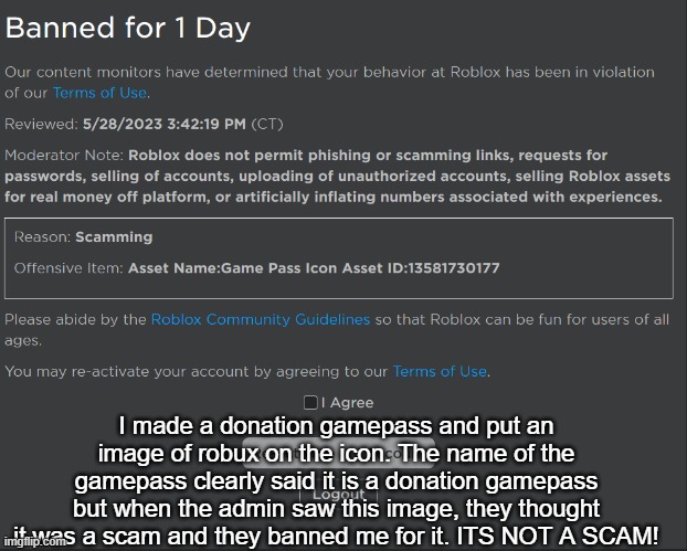 roblox admins are trash | I made a donation gamepass and put an image of robux on the icon. The name of the gamepass clearly said it is a donation gamepass but when the admin saw this image, they thought it was a scam and they banned me for it. ITS NOT A SCAM! | image tagged in roblox,roblox bans,why | made w/ Imgflip meme maker