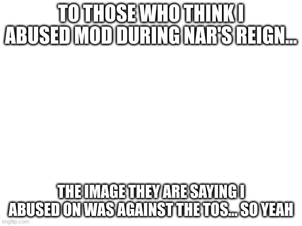TO THOSE WHO THINK I ABUSED MOD DURING NAR'S REIGN... THE IMAGE THEY ARE SAYING I ABUSED ON WAS AGAINST THE TOS... SO YEAH | made w/ Imgflip meme maker