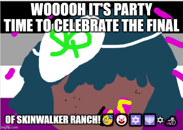 no one from The Cure will die this moth | WOOOOH IT'S PARTY TIME TO CELEBRATE THE FINAL; OF SKINWALKER RANCH!🥳🤡🔯🕎✡🦽 | image tagged in skinwalker ranch | made w/ Imgflip meme maker