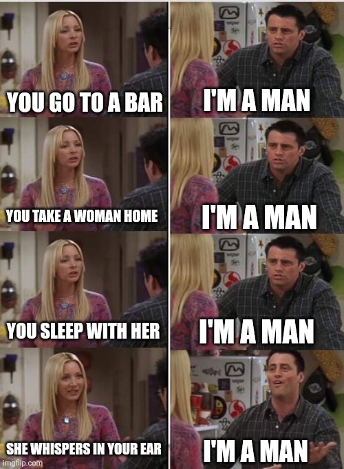 Uh oh | I'M A MAN; YOU GO TO A BAR; I'M A MAN; YOU TAKE A WOMAN HOME; I'M A MAN; YOU SLEEP WITH HER; SHE WHISPERS IN YOUR EAR; I'M A MAN | image tagged in phoebe joey | made w/ Imgflip meme maker