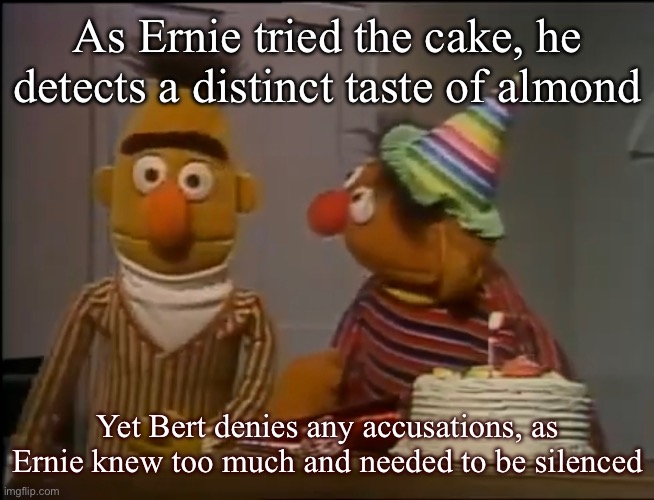 The cyanide dissuades consumption with help from the bitter taste of benzaldehyde | As Ernie tried the cake, he detects a distinct taste of almond; Yet Bert denies any accusations, as Ernie knew too much and needed to be silenced | image tagged in bert and ernie | made w/ Imgflip meme maker