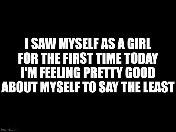 :) | I SAW MYSELF AS A GIRL FOR THE FIRST TIME TODAY I'M FEELING PRETTY GOOD ABOUT MYSELF TO SAY THE LEAST | made w/ Imgflip meme maker