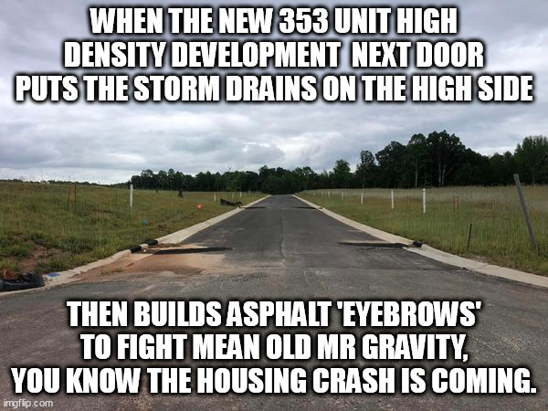 Inganerring ignoramouses. | WHEN THE NEW 353 UNIT HIGH DENSITY DEVELOPMENT  NEXT DOOR PUTS THE STORM DRAINS ON THE HIGH SIDE; THEN BUILDS ASPHALT 'EYEBROWS' TO FIGHT MEAN OLD MR GRAVITY, YOU KNOW THE HOUSING CRASH IS COMING. | image tagged in development,engineering,funny | made w/ Imgflip meme maker