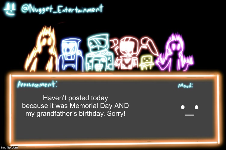 Nugget_Entertainment Alternative Temp | •_•; Haven’t posted today because it was Memorial Day AND my grandfather’s birthday. Sorry! | image tagged in nugget_entertainment alternative temp | made w/ Imgflip meme maker