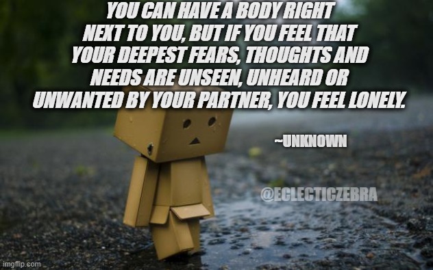 lonely box man | YOU CAN HAVE A BODY RIGHT NEXT TO YOU, BUT IF YOU FEEL THAT YOUR DEEPEST FEARS, THOUGHTS AND NEEDS ARE UNSEEN, UNHEARD OR UNWANTED BY YOUR PARTNER, YOU FEEL LONELY. ~UNKNOWN; @ECLECTICZEBRA | image tagged in lonely box man | made w/ Imgflip meme maker