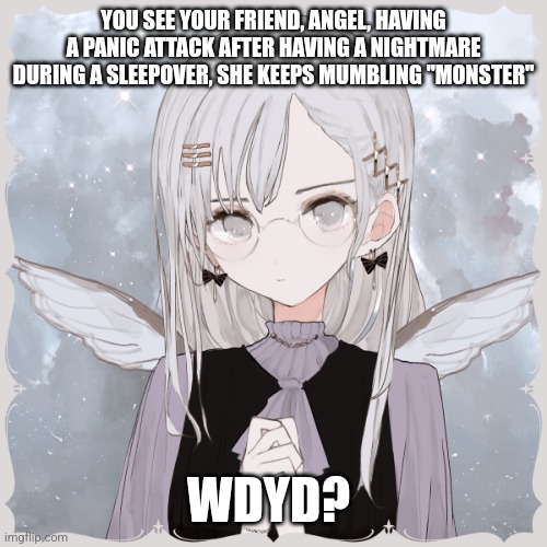 Hello | YOU SEE YOUR FRIEND, ANGEL, HAVING A PANIC ATTACK AFTER HAVING A NIGHTMARE DURING A SLEEPOVER, SHE KEEPS MUMBLING "MONSTER"; WDYD? | image tagged in no joke,no making it worse,no bambi,romance allowed,poly relationship only,she with anothr one of my characters | made w/ Imgflip meme maker