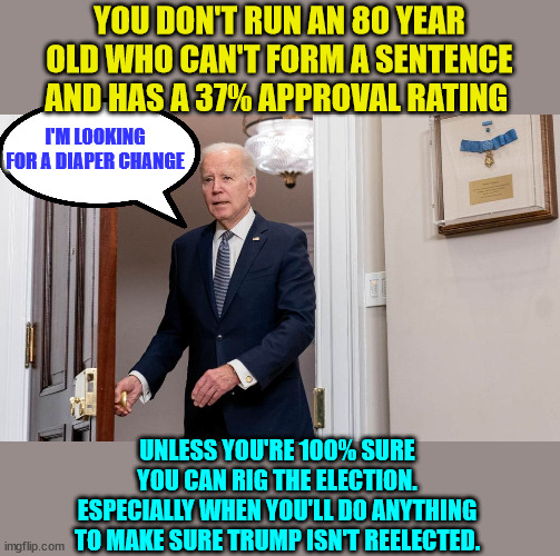 They rigged it the first time... so | YOU DON'T RUN AN 80 YEAR OLD WHO CAN'T FORM A SENTENCE AND HAS A 37% APPROVAL RATING; I'M LOOKING FOR A DIAPER CHANGE; UNLESS YOU'RE 100% SURE YOU CAN RIG THE ELECTION. ESPECIALLY WHEN YOU'LL DO ANYTHING TO MAKE SURE TRUMP ISN'T REELECTED. | image tagged in dirty diaper,joe biden | made w/ Imgflip meme maker