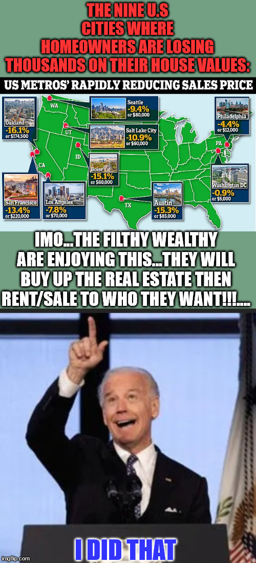 Good times ahead...  Remember if you voted for Biden you voted for this... | THE NINE U.S CITIES WHERE HOMEOWNERS ARE LOSING THOUSANDS ON THEIR HOUSE VALUES:; IMO...THE FILTHY WEALTHY ARE ENJOYING THIS...THEY WILL BUY UP THE REAL ESTATE THEN RENT/SALE TO WHO THEY WANT!!!.... I DID THAT | image tagged in biden i did that,real estate,collapse | made w/ Imgflip meme maker