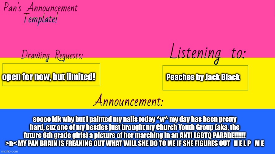 Pan Announcement Template | Peaches by Jack Black; open for now, but limited! soooo idk why but i painted my nails today ^w^ my day has been pretty hard, cuz one of my besties just brought my Church Youth Group (aka, the future 6th grade girls) a picture of her marching in an ANTI LGBTQ PARADE!!!!!! >n< MY PAN BRAIN IS FREAKING OUT WHAT WILL SHE DO TO ME IF SHE FIGURES OUT   H E L P   M E | image tagged in pan announcement template | made w/ Imgflip meme maker