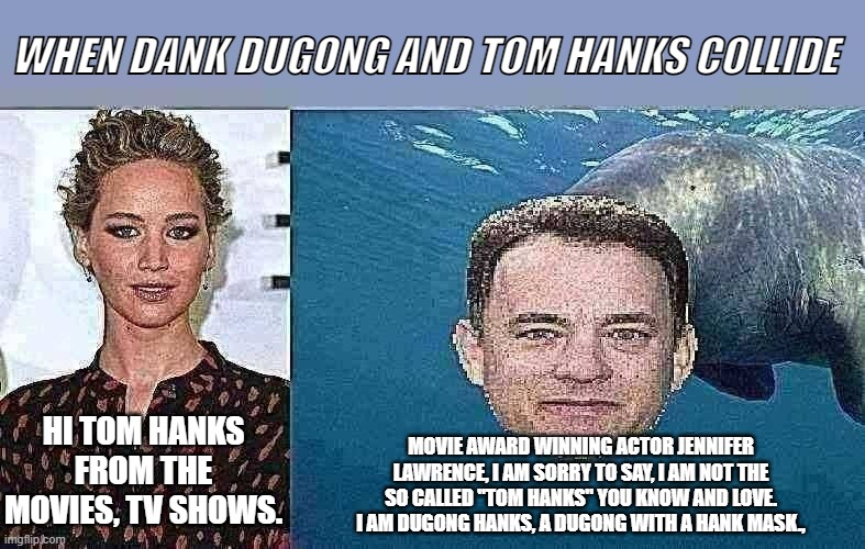 When Dank Dugongs are Just WaaAaaAYtooDank | WHEN DANK DUGONG AND TOM HANKS COLLIDE; MOVIE AWARD WINNING ACTOR JENNIFER LAWRENCE, I AM SORRY TO SAY, I AM NOT THE SO CALLED "TOM HANKS" YOU KNOW AND LOVE. I AM DUGONG HANKS, A DUGONG WITH A HANK MASK., HI TOM HANKS FROM THE MOVIES, TV SHOWS. | image tagged in funny memes | made w/ Imgflip meme maker