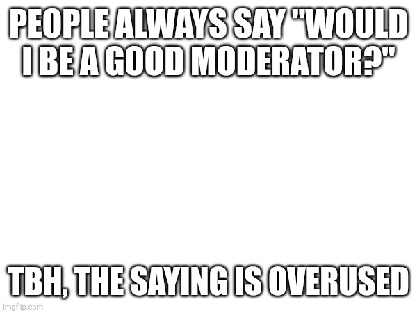 PEOPLE ALWAYS SAY "WOULD I BE A GOOD MODERATOR?"; TBH, THE SAYING IS OVERUSED | made w/ Imgflip meme maker
