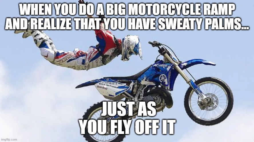 TOO HIGH! TOOOOOO HIGH! | WHEN YOU DO A BIG MOTORCYCLE RAMP AND REALIZE THAT YOU HAVE SWEATY PALMS... JUST AS YOU FLY OFF IT | image tagged in oh no,oh crap,skydiving,fall,here we go again,motorcycle | made w/ Imgflip meme maker