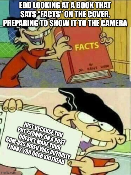 #funny #meme | EDD LOOKING AT A BOOK THAT SAYS “FACTS” ON THE COVER, PREPARING TO SHOW IT TO THE CAMERA; JUST BECAUSE YOU PUT #FUNNY ON A POST DOESN’T MAKE YOUR BUM-ASS VIDEO WAS ACTUALLY FUNNY, YOU UBER SHITHEAD | image tagged in double d facts book,funny,meme | made w/ Imgflip meme maker