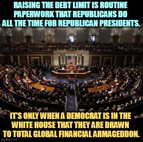 Raising the debt limit. | RAISING THE DEBT LIMIT IS ROUTINE 
PAPERWORK THAT REPUBLICANS DO 
ALL THE TIME FOR REPUBLICAN PRESIDENTS. IT'S ONLY WHEN A DEMOCRAT IS IN THE 
WHITE HOUSE THAT THEY ARE DRAWN 
TO TOTAL GLOBAL FINANCIAL ARMAGEDDON. | image tagged in congress,national debt,democrats,good,republicans,bad | made w/ Imgflip meme maker