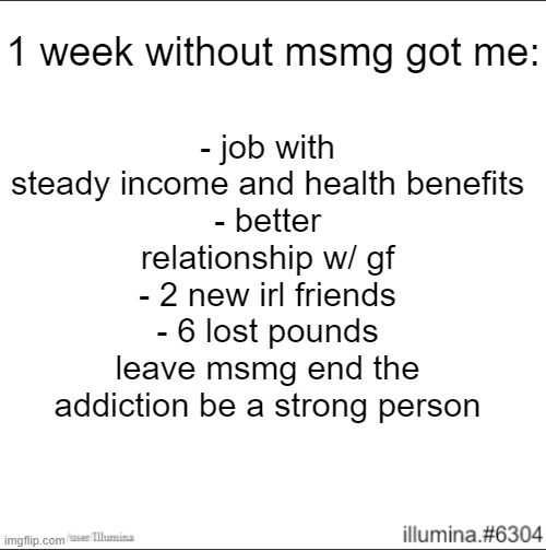 1 week without msmg got me:; - job with steady income and health benefits
- better relationship w/ gf
- 2 new irl friends
- 6 lost pounds
leave msmg end the addiction be a strong person | made w/ Imgflip meme maker
