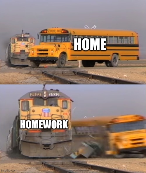A train hitting a school bus | HOME; HOMEWORK | image tagged in a train hitting a school bus | made w/ Imgflip meme maker