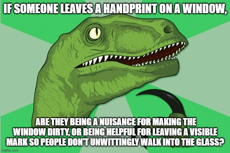 new philosoraptor | IF SOMEONE LEAVES A HANDPRINT ON A WINDOW, ARE THEY BEING A NUISANCE FOR MAKING THE WINDOW DIRTY, OR BEING HELPFUL FOR LEAVING A VISIBLE MARK SO PEOPLE DON'T UNWITTINGLY WALK INTO THE GLASS? | image tagged in new philosoraptor | made w/ Imgflip meme maker