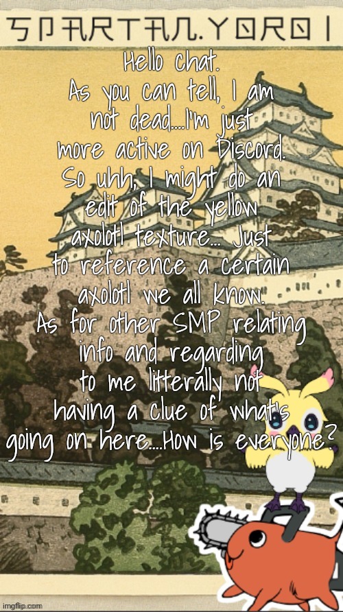 This account? Dead? Nah, just less active. | Hello chat. As you can tell, I am not dead....I'm just more active on Discord. So uhh, I might do an edit of the yellow axolotl texture... Just to reference a certain axolotl we all know. As for other SMP relating info and regarding to me litterally not having a clue of what's going on here....How is everyone? | image tagged in spartan yoroi's edo period template | made w/ Imgflip meme maker