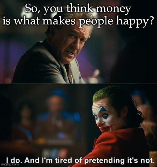 Money= happiness | So, you think money is what makes people happy? | image tagged in i do and i'm tired of pretending it's not,money,happiness | made w/ Imgflip meme maker