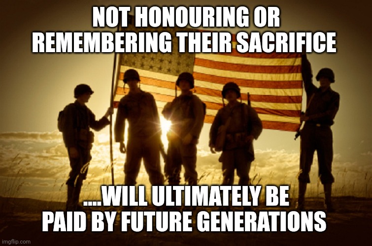 Praise your service men and women...and question your government | NOT HONOURING OR REMEMBERING THEIR SACRIFICE; ....WILL ULTIMATELY BE PAID BY FUTURE GENERATIONS | image tagged in memorial day soldiers | made w/ Imgflip meme maker