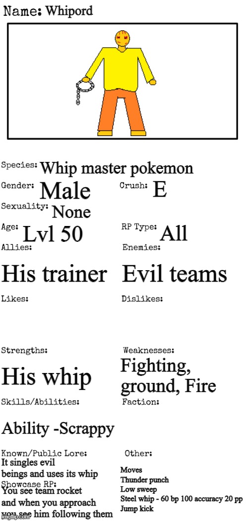 Title | Whipord; Whip master pokemon; E; Male; None; Lvl 50; All; His trainer; Evil teams; Fighting, ground, Fire; His whip; Ability -Scrappy; It singles evil beings and uses its whip; Moves
Thunder punch
Low sweep
Steel whip - 60 bp 100 accuracy 20 pp
Jump kick; You see team rocket and when you approach you see him following them | image tagged in new oc showcase for rp stream | made w/ Imgflip meme maker