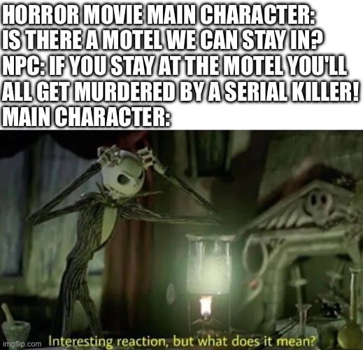 horror movies have the most helpful npcs | HORROR MOVIE MAIN CHARACTER: IS THERE A MOTEL WE CAN STAY IN?
NPC: IF YOU STAY AT THE MOTEL YOU'LL 
ALL GET MURDERED BY A SERIAL KILLER!
MAIN CHARACTER: | image tagged in interesting reaction but what does it mean | made w/ Imgflip meme maker