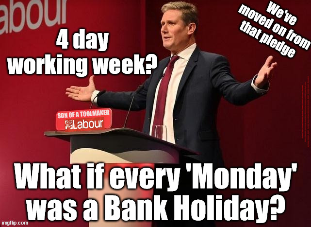 Starmer/Labour - 4 day working week? | We've moved on from that pledge; 4 day working week? #Starmerout #Labour #JonLansman #wearecorbyn #KeirStarmer #DianeAbbott #McDonnell #cultofcorbyn #labourisdead #Momentum #labourracism #socialistsunday #nevervotelabour #socialistanyday #Antisemitism #Savile #SavileGate #Paedo #Worboys #GroomingGangs #Paedophile #BeerGate #DurhamGate #Rayner #AngelaRayner #BasicInstinct #SharonStone #BeerGate #DurhamGate #CurryGate #StarmerResign; What if every 'Monday' was a Bank Holiday? | image tagged in starmer toolmaker,starmerout getstarmerout,labourisdead,cultofcorbyn,illegal immigration,bank holiday monday | made w/ Imgflip meme maker