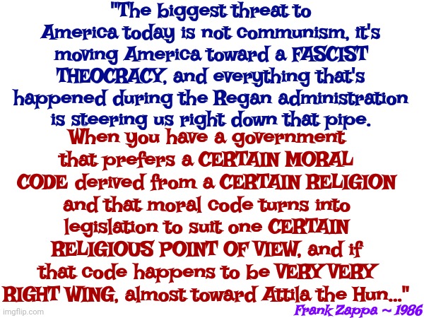 Ever Notice That Artists Tell The Truth And Politicians Never Have | "The biggest threat to America today is not communism, it's moving America toward a FASCIST THEOCRACY, and everything that's happened during the Regan administration is steering us right down that pipe. When you have a government that prefers a CERTAIN MORAL CODE derived from a CERTAIN RELIGION and that moral code turns into legislation to suit one CERTAIN RELIGIOUS POINT OF VIEW, and if that code happens to be VERY VERY RIGHT WING, almost toward Attila the Hun..."; Frank Zappa ~ 1986 | image tagged in memes,politicians,artists,truth,political bullshit,american politics | made w/ Imgflip meme maker