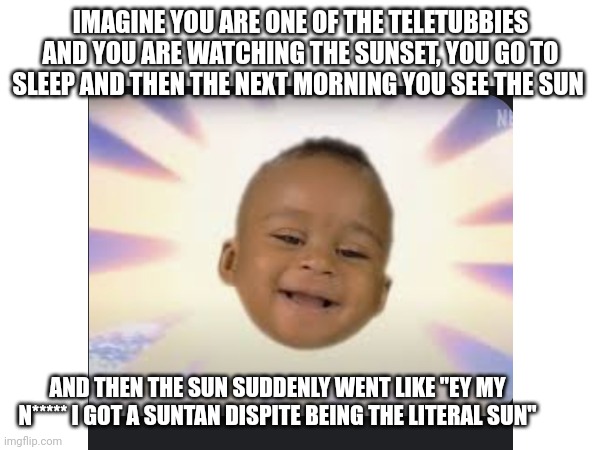 I tried to make this the least racist as humanly possible | IMAGINE YOU ARE ONE OF THE TELETUBBIES AND YOU ARE WATCHING THE SUNSET, YOU GO TO SLEEP AND THEN THE NEXT MORNING YOU SEE THE SUN; AND THEN THE SUN SUDDENLY WENT LIKE "EY MY N***** I GOT A SUNTAN DISPITE BEING THE LITERAL SUN" | image tagged in teletubbies | made w/ Imgflip meme maker