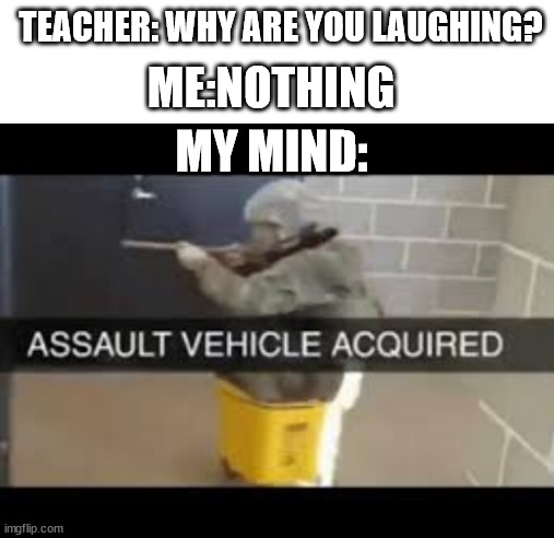 asaault vehicle acquired | TEACHER: WHY ARE YOU LAUGHING? ME:NOTHING; MY MIND: | image tagged in blank white template,assault vehicle acquired | made w/ Imgflip meme maker