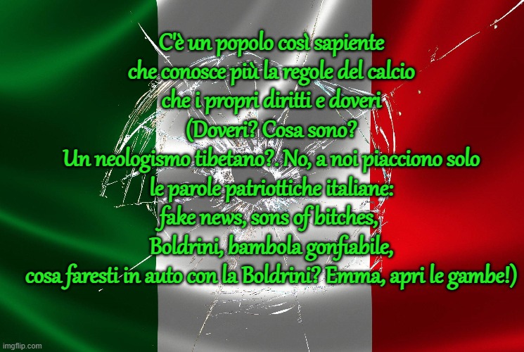 C'è un popolo così sapiente
che conosce più la regole del calcio
che i propri diritti e doveri (Doveri? Cosa sono?
Un neologismo tibetano?. No, a noi piacciono solo
le parole patriottiche italiane: fake news, sons of bitches, 
Boldrini, bambola gonfiabile,
cosa faresti in auto con la Boldrini? Emma, apri le gambe!) | made w/ Imgflip meme maker