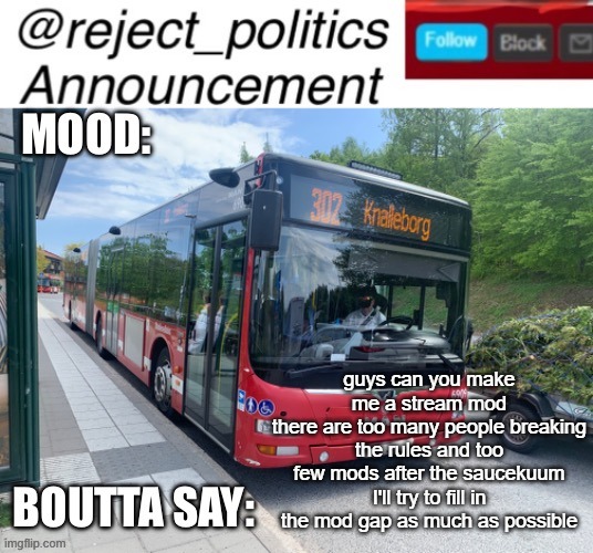 Reject_politics announcement template 2 | guys can you make me a stream mod
there are too many people breaking the rules and too few mods after the saucekuum
I'll try to fill in the mod gap as much as possible | image tagged in reject_politics announcement template 2 | made w/ Imgflip meme maker