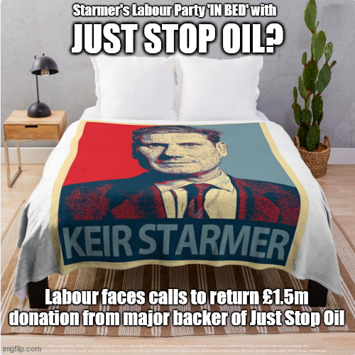 Starmer Labour - Just Stop Oil | Starmer's Labour Party 'IN BED' with; JUST STOP OIL? Labour faces calls to return £1.5m donation from major backer of Just Stop Oil; #Starmerout #Labour #JonLansman #wearecorbyn #KeirStarmer #DianeAbbott #McDonnell #cultofcorbyn #labourisdead #Momentum #labourracism #socialistsunday #nevervotelabour #socialistanyday #Antisemitism #Savile #SavileGate #Paedo #Worboys #GroomingGangs #Paedophile #BeerGate #DurhamGate #Rayner #AngelaRayner #BasicInstinct #SharonStone #BeerGate #DurhamGate #CurryGate #StarmerResign #JustStopOil | image tagged in starmerout getstarmerout,labourisdead,cultofcorbyn,illegal immigration,economic migrants,illegal immigrants | made w/ Imgflip meme maker