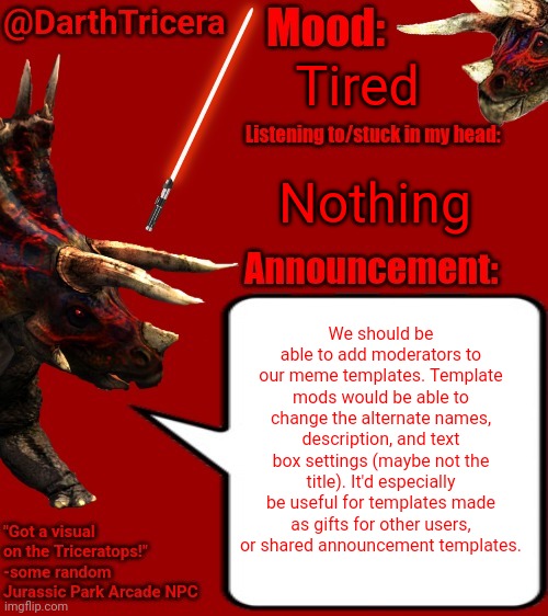 Tired; Nothing; We should be able to add moderators to our meme templates. Template mods would be able to change the alternate names, description, and text box settings (maybe not the title). It'd especially be useful for templates made as gifts for other users, or shared announcement templates. | image tagged in darthtricera announcement template 2,template,templates,mods | made w/ Imgflip meme maker