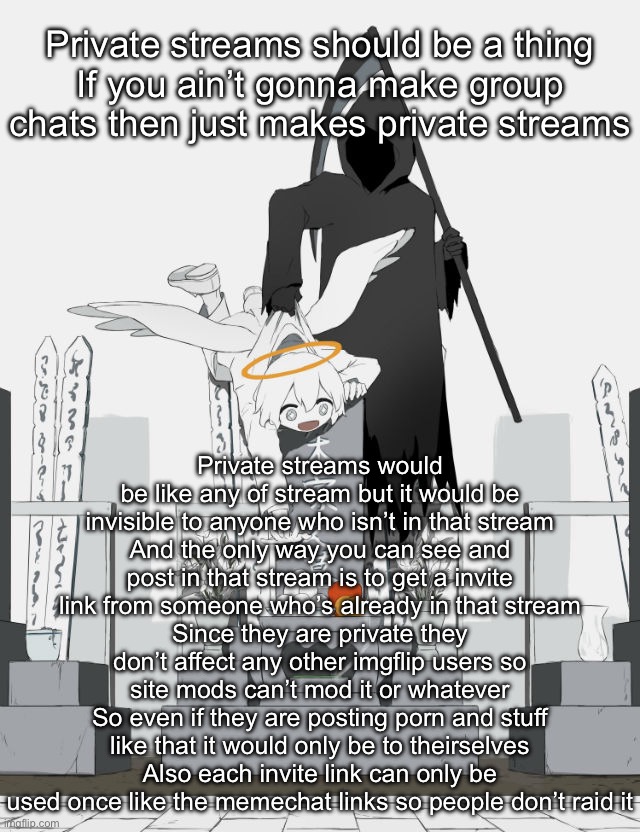 Avogado6 | Private streams should be a thing
If you ain’t gonna make group chats then just makes private streams; Private streams would be like any of stream but it would be invisible to anyone who isn’t in that stream
And the only way you can see and post in that stream is to get a invite link from someone who’s already in that stream
Since they are private they don’t affect any other imgflip users so site mods can’t mod it or whatever
So even if they are posting porn and stuff like that it would only be to theirselves
Also each invite link can only be used once like the memechat links so people don’t raid it | image tagged in avogado6 | made w/ Imgflip meme maker