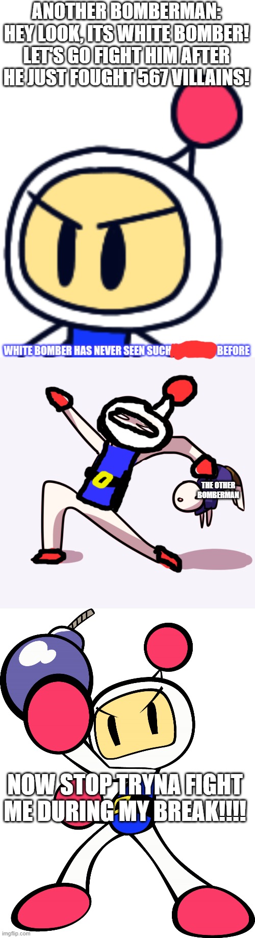 DO NOT FIGHT WHITE BOMBER DURING HIS BREAK!!!!! | ANOTHER BOMBERMAN: HEY LOOK, ITS WHITE BOMBER! LET'S GO FIGHT HIM AFTER HE JUST FOUGHT 567 VILLAINS! THE OTHER BOMBERMAN; NOW STOP TRYNA FIGHT ME DURING MY BREAK!!!! | image tagged in white bomber has never seen such bullshit before,yeet single frame high quality,white bomber super bomberman r,bomberman | made w/ Imgflip meme maker
