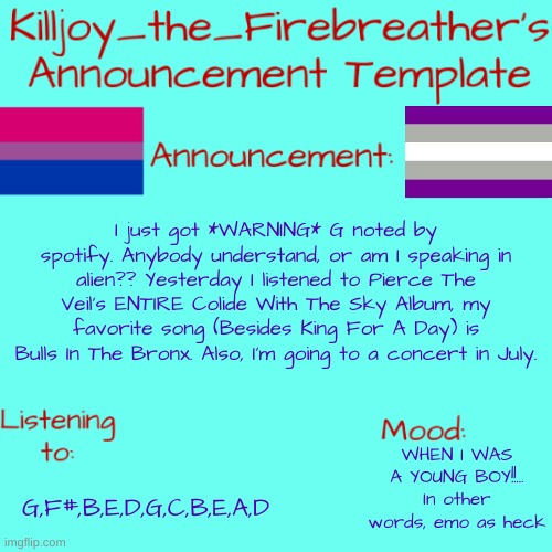 MUSIC. | I just got *WARNING* G noted by spotify. Anybody understand, or am I speaking in alien?? Yesterday I listened to Pierce The Veil's ENTIRE Colide With The Sky Album, my favorite song (Besides King For A Day) is Bulls In The Bronx. Also, I'm going to a concert in July. WHEN I WAS A YOUNG BOY!!... In other words, emo as heck; G,F#,B,E,D,G,C,B,E,A,D | image tagged in killjoy_the_firebreather's announcement temp | made w/ Imgflip meme maker