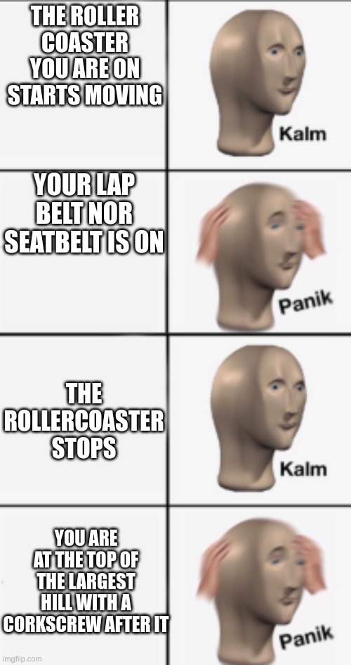 Roller coaster of emotions | THE ROLLER COASTER YOU ARE ON STARTS MOVING; YOUR LAP BELT NOR SEATBELT IS ON; THE ROLLERCOASTER STOPS; YOU ARE AT THE TOP OF THE LARGEST HILL WITH A CORKSCREW AFTER IT | image tagged in roller coaster,lap belt,seatbelt,panik kalm | made w/ Imgflip meme maker