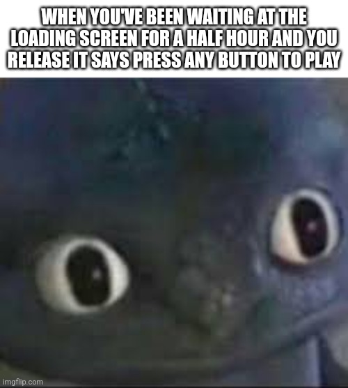 ... | WHEN YOU'VE BEEN WAITING AT THE LOADING SCREEN FOR A HALF HOUR AND YOU RELEASE IT SAYS PRESS ANY BUTTON TO PLAY | image tagged in toothless _ face | made w/ Imgflip meme maker