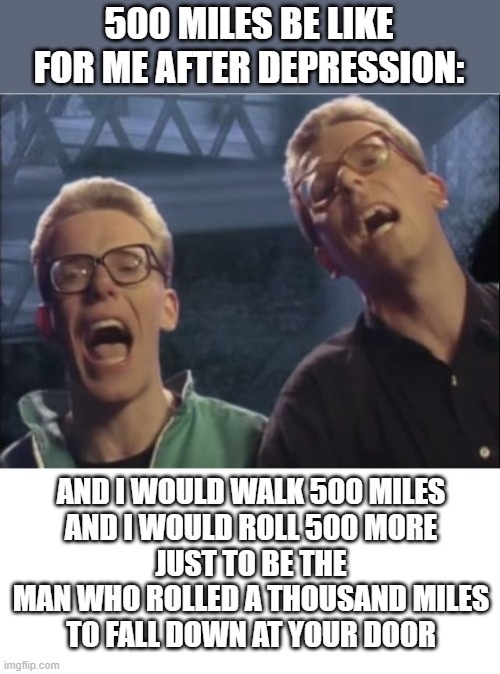 Some of you guys need support and here you guys go | 500 MILES BE LIKE FOR ME AFTER DEPRESSION:; AND I WOULD WALK 500 MILES
AND I WOULD ROLL 500 MORE
JUST TO BE THE MAN WHO ROLLED A THOUSAND MILES
TO FALL DOWN AT YOUR DOOR | image tagged in proclaimers,blank white template | made w/ Imgflip meme maker