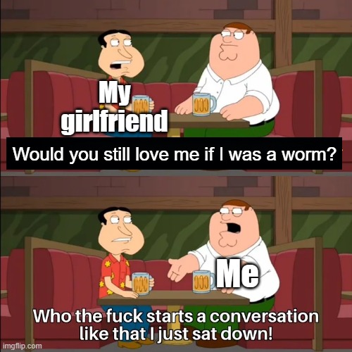 Seriously, why would somebody ask that? | My girlfriend; Would you still love me if I was a worm? Me | image tagged in who the f k starts a conversation like that i just sat down,girlfriend | made w/ Imgflip meme maker
